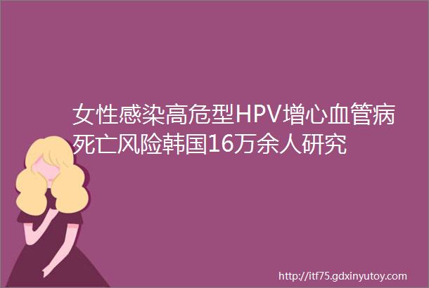 女性感染高危型HPV增心血管病死亡风险韩国16万余人研究